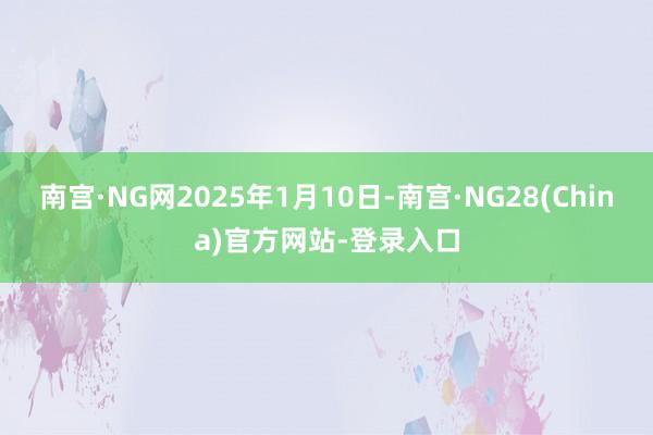 南宫·NG网2025年1月10日-南宫·NG28(China)官方网站-登录入口