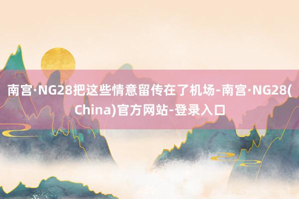 南宫·NG28把这些情意留传在了机场-南宫·NG28(China)官方网站-登录入口