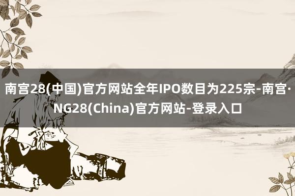 南宫28(中国)官方网站全年IPO数目为225宗-南宫·NG28(China)官方网站-登录入口