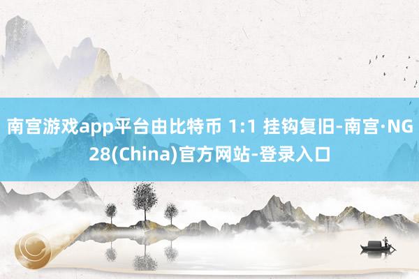 南宫游戏app平台由比特币 1:1 挂钩复旧-南宫·NG28(China)官方网站-登录入口