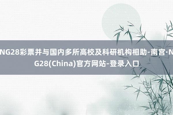 NG28彩票并与国内多所高校及科研机构相助-南宫·NG28(China)官方网站-登录入口