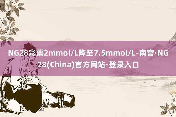 NG28彩票2mmol/L降至7.5mmol/L-南宫·NG28(China)官方网站-登录入口