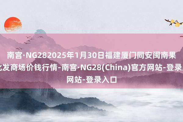 南宫·NG282025年1月30日福建厦门同安闽南果蔬批发商场价钱行情-南宫·NG28(China)官方网站-登录入口