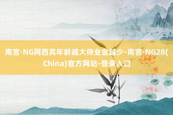 南宫·NG网西宾年龄越大待业金越少-南宫·NG28(China)官方网站-登录入口