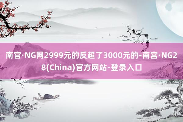 南宫·NG网2999元的反超了3000元的-南宫·NG28(China)官方网站-登录入口