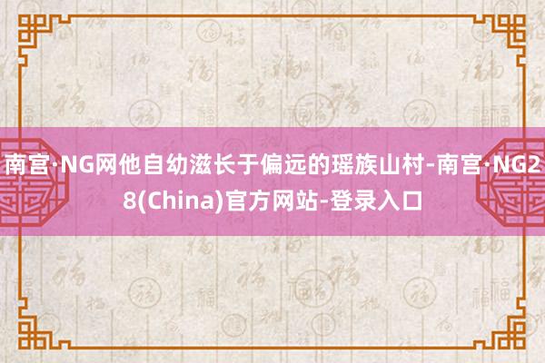 南宫·NG网他自幼滋长于偏远的瑶族山村-南宫·NG28(China)官方网站-登录入口