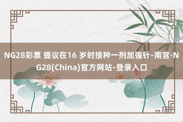 NG28彩票 提议在16 岁时接种一剂加强针-南宫·NG28(China)官方网站-登录入口