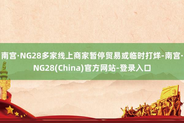 南宫·NG28多家线上商家暂停贸易或临时打烊-南宫·NG28(China)官方网站-登录入口