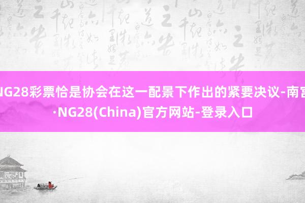 NG28彩票恰是协会在这一配景下作出的紧要决议-南宫·NG28(China)官方网站-登录入口