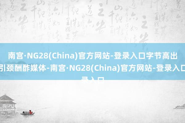 南宫·NG28(China)官方网站-登录入口字节高出引颈酬酢媒体-南宫·NG28(China)官方网站-登录入口