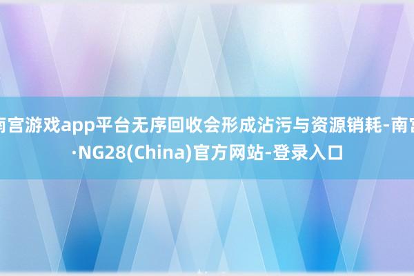 南宫游戏app平台无序回收会形成沾污与资源销耗-南宫·NG28(China)官方网站-登录入口