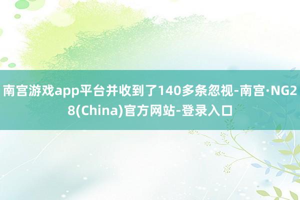 南宫游戏app平台并收到了140多条忽视-南宫·NG28(China)官方网站-登录入口