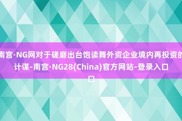 南宫·NG网对于磋磨出台饱读舞外资企业境内再投资的计谋-南宫·NG28(China)官方网站-登录入口