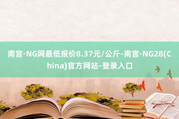 南宫·NG网最低报价8.37元/公斤-南宫·NG28(China)官方网站-登录入口