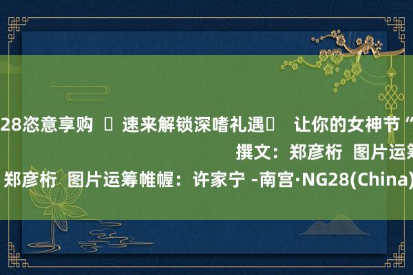 南宫·NG28恣意享购  ☟速来解锁深嗜礼遇☟  让你的女神节“心”意满分                                                        撰文：郑彦桁  图片运筹帷幄：许家宁 -南宫·NG28(China)官方网站-登录入口
