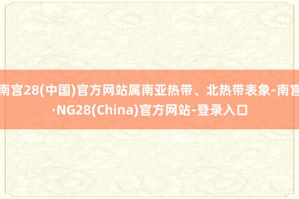 南宫28(中国)官方网站属南亚热带、北热带表象-南宫·NG28(China)官方网站-登录入口