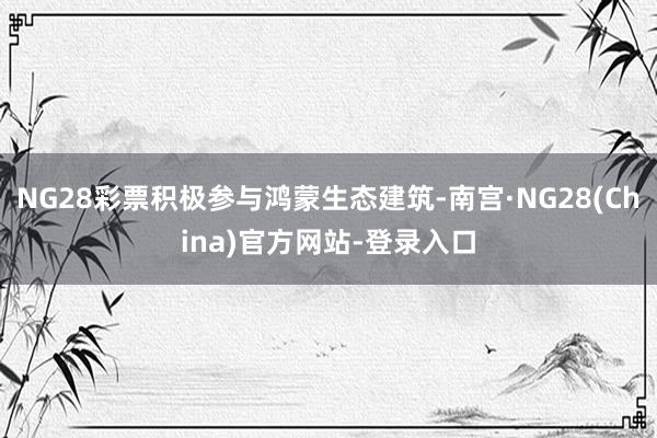NG28彩票积极参与鸿蒙生态建筑-南宫·NG28(China)官方网站-登录入口