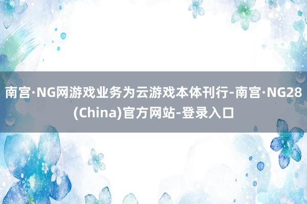 南宫·NG网游戏业务为云游戏本体刊行-南宫·NG28(China)官方网站-登录入口