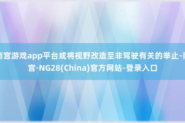 南宫游戏app平台或将视野改造至非驾驶有关的举止-南宫·NG28(China)官方网站-登录入口