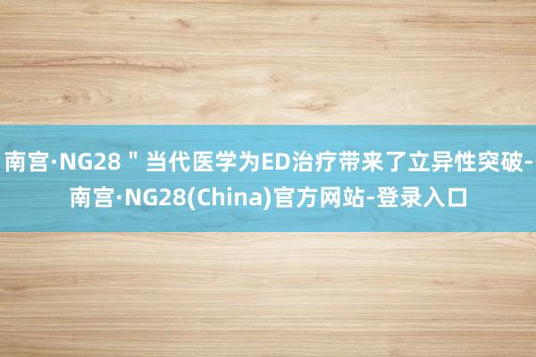 南宫·NG28＂当代医学为ED治疗带来了立异性突破-南宫·NG28(China)官方网站-登录入口