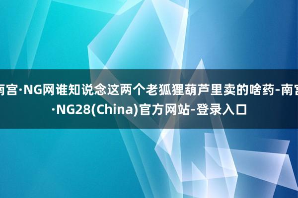 南宫·NG网谁知说念这两个老狐狸葫芦里卖的啥药-南宫·NG28(China)官方网站-登录入口