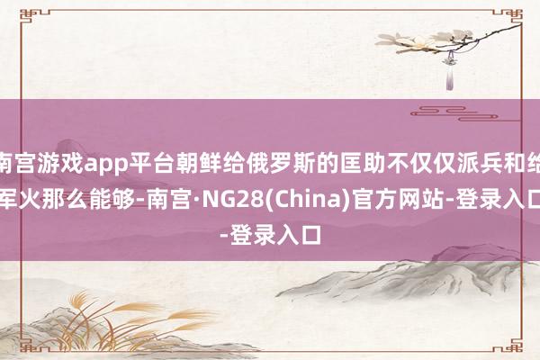 南宫游戏app平台朝鲜给俄罗斯的匡助不仅仅派兵和给军火那么能够-南宫·NG28(China)官方网站-登录入口