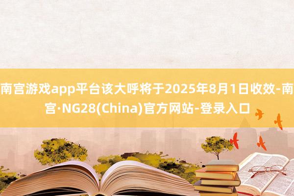 南宫游戏app平台该大呼将于2025年8月1日收效-南宫·NG28(China)官方网站-登录入口