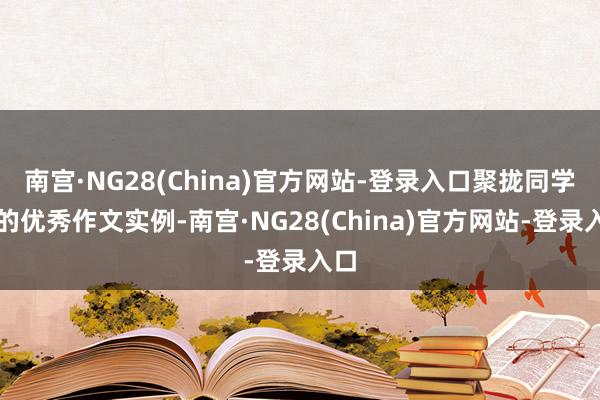 南宫·NG28(China)官方网站-登录入口聚拢同学们的优秀作文实例-南宫·NG28(China)官方网站-登录入口