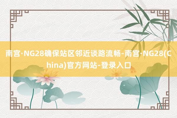 南宫·NG28确保站区邻近谈路流畅-南宫·NG28(China)官方网站-登录入口