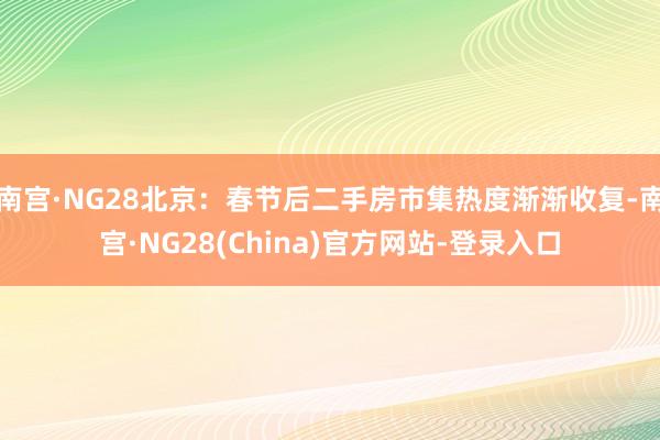 南宫·NG28北京：春节后二手房市集热度渐渐收复-南宫·NG28(China)官方网站-登录入口