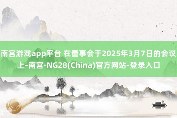 南宫游戏app平台 在董事会于2025年3月7日的会议上-南宫·NG28(China)官方网站-登录入口