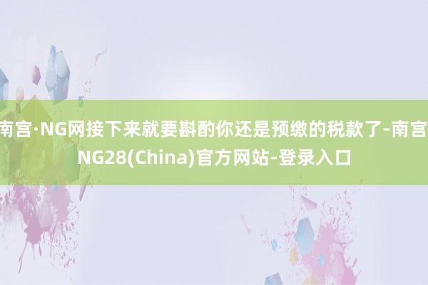 南宫·NG网接下来就要斟酌你还是预缴的税款了-南宫·NG28(China)官方网站-登录入口