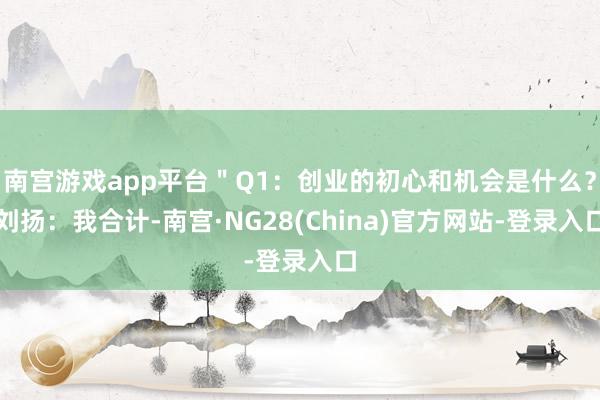 南宫游戏app平台＂Q1：创业的初心和机会是什么？刘扬：我合计-南宫·NG28(China)官方网站-登录入口