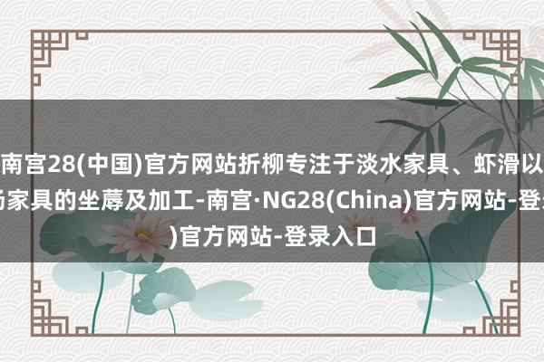 南宫28(中国)官方网站折柳专注于淡水家具、虾滑以及酸汤家具的坐蓐及加工-南宫·NG28(China)官方网站-登录入口