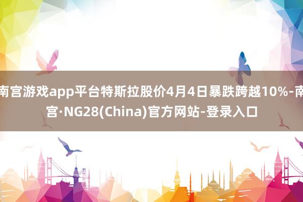 南宫游戏app平台特斯拉股价4月4日暴跌跨越10%-南宫·NG28(China)官方网站-登录入口