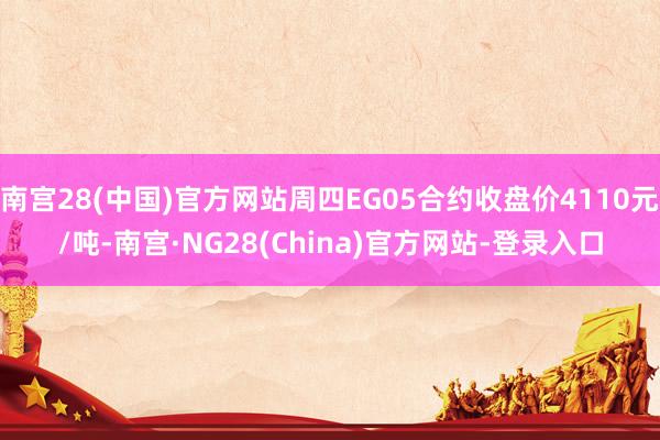 南宫28(中国)官方网站周四EG05合约收盘价4110元/吨-南宫·NG28(China)官方网站-登录入口