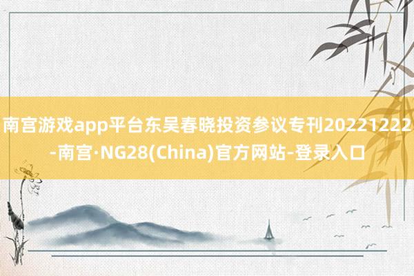 南宫游戏app平台东吴春晓投资参议专刊20221222-南宫·NG28(China)官方网站-登录入口
