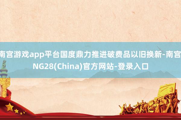南宫游戏app平台国度鼎力推进破费品以旧换新-南宫·NG28(China)官方网站-登录入口