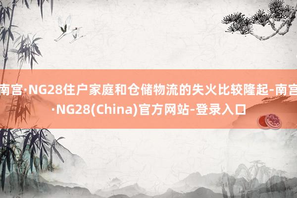 南宫·NG28住户家庭和仓储物流的失火比较隆起-南宫·NG28(China)官方网站-登录入口