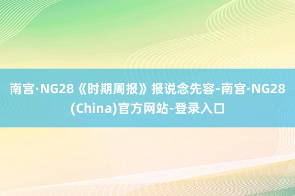 南宫·NG28　　《时期周报》报说念先容-南宫·NG28(China)官方网站-登录入口