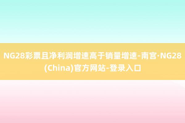 NG28彩票且净利润增速高于销量增速-南宫·NG28(China)官方网站-登录入口