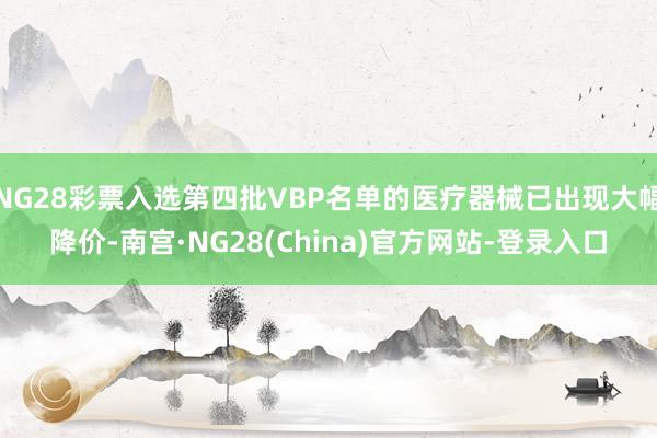 NG28彩票入选第四批VBP名单的医疗器械已出现大幅降价-南宫·NG28(China)官方网站-登录入口