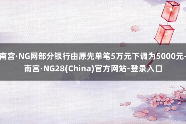 南宫·NG网部分银行由原先单笔5万元下调为5000元-南宫·NG28(China)官方网站-登录入口