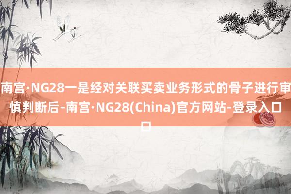 南宫·NG28　　一是经对关联买卖业务形式的骨子进行审慎判断后-南宫·NG28(China)官方网站-登录入口