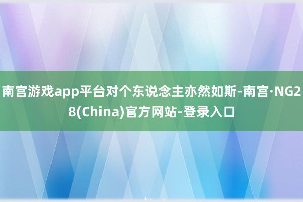 南宫游戏app平台对个东说念主亦然如斯-南宫·NG28(China)官方网站-登录入口