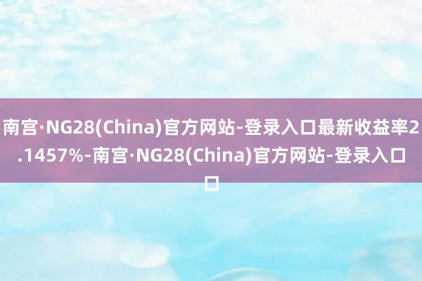 南宫·NG28(China)官方网站-登录入口最新收益率2.1457%-南宫·NG28(China)官方网站-登录入口