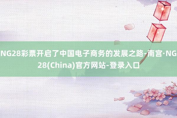 NG28彩票开启了中国电子商务的发展之路-南宫·NG28(China)官方网站-登录入口