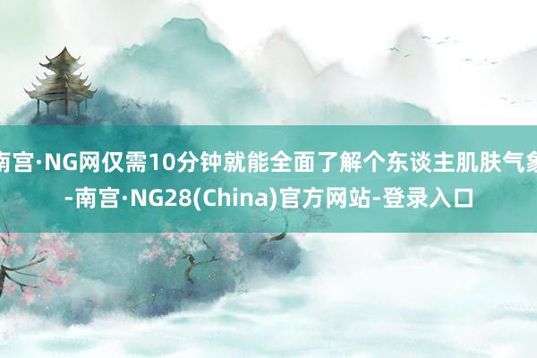 南宫·NG网仅需10分钟就能全面了解个东谈主肌肤气象-南宫·NG28(China)官方网站-登录入口