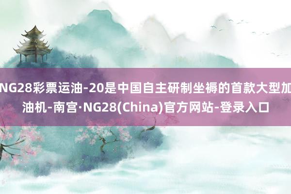 NG28彩票运油-20是中国自主研制坐褥的首款大型加油机-南宫·NG28(China)官方网站-登录入口