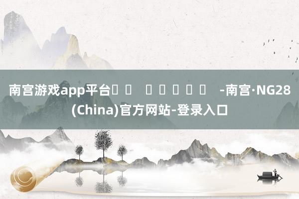 南宫游戏app平台 -南宫·NG28(China)官方网站-登录入口